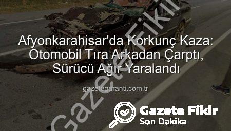Afyonkarahisar’da Korkunç Kaza: Otomobil Tıra Arkadan Çarptı, Sürücü Ağır Yaralandı