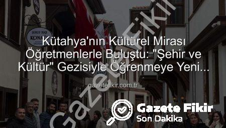 Kütahya’nın Kültürel Mirası Öğretmenlerle Buluştu: “Şehir ve Kültür” Gezisiyle Öğrenmeye Yeni Bir Boyut
