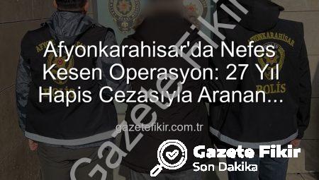 Afyonkarahisar’da Nefes Kesen Operasyon: 27 Yıl Hapis Cezasıyla Aranan Şahıs Yakalandı!