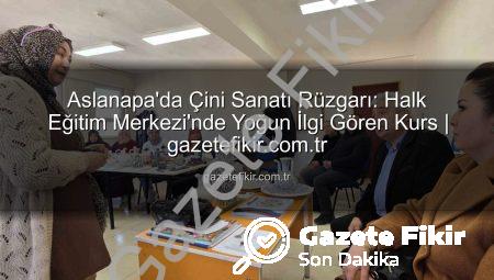 Aslanapa’da Çini Sanatı Rüzgarı: Halk Eğitim Merkezi’nde Yoğun İlgi Gören Kurs | gazetefikir.com.tr