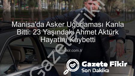 Manisa’da Asker Uğurlaması Kanla Bitti: 23 Yaşındaki Ahmet Aktürk Hayatını Kaybetti