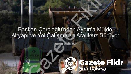 Başkan Çerçioğlu’ndan Aydın’a Müjde: Altyapı ve Yol Çalışmaları Aralıksız Sürüyor