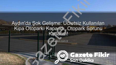 Aydın’da Şok Gelişme: Ücretsiz Kullanılan Kipa Otoparkı Kapandı, Otopark Sorunu Katlandı!