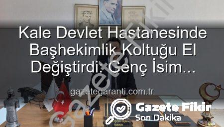 Kale Devlet Hastanesi’nde Yeni Dönem: Başhekimlik Koltuğuna Genç Bir İsim Oturdu