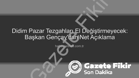 Didim Pazarlarında Tezgah Devri ve Kiralamaya Kapatma: Başkan Gençay’dan Net Açıklamalar