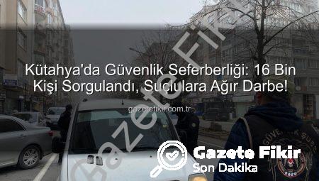 Kütahya’da Güvenlik Seferberliği: 16 Bin Kişi Sorgulandı, Suçlulara Ağır Darbe!
