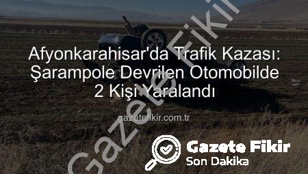 Afyonkarahisar’da Trafik Kazası: Şarampole Devrilen Otomobilde 2 Kişi Yaralandı